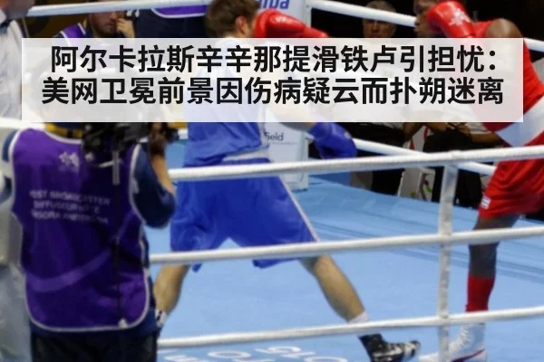 阿尔卡拉斯辛辛那提滑铁卢引担忧：美网卫冕前景因伤病疑云而扑朔迷离