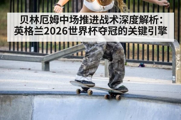 贝林厄姆中场推进战术深度解析：英格兰2026世界杯夺冠的关键引擎