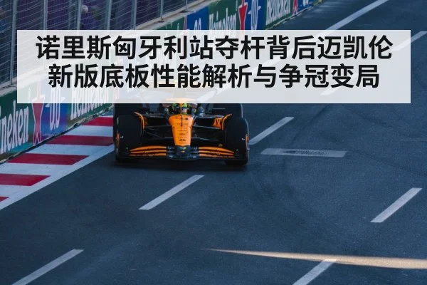 诺里斯匈牙利站夺杆背后迈凯伦新版底板性能解析与争冠变局